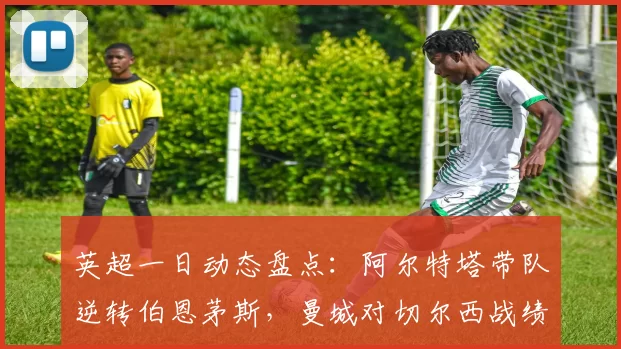 英超一日动态盘点:阿尔特塔带队逆转伯恩茅斯,曼城对切尔西战绩稳健无忧_比赛_赖斯_约克雷斯