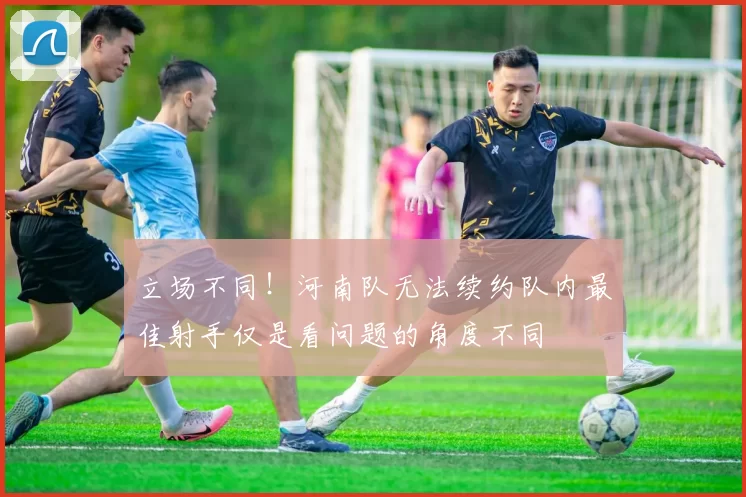 立场不同！河南队无法续约队内最佳射手仅是看问题的角度不同