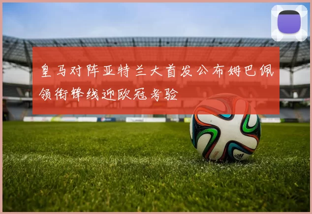 皇马对阵亚特兰大首发公布姆巴佩领衔锋线迎欧冠考验