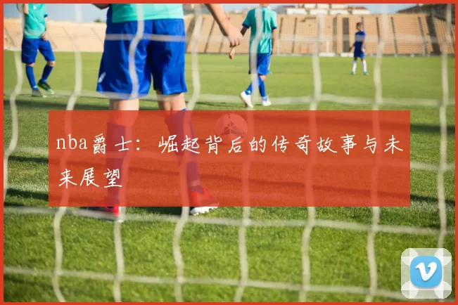 nba爵士:崛起背后的传奇故事与未来展望