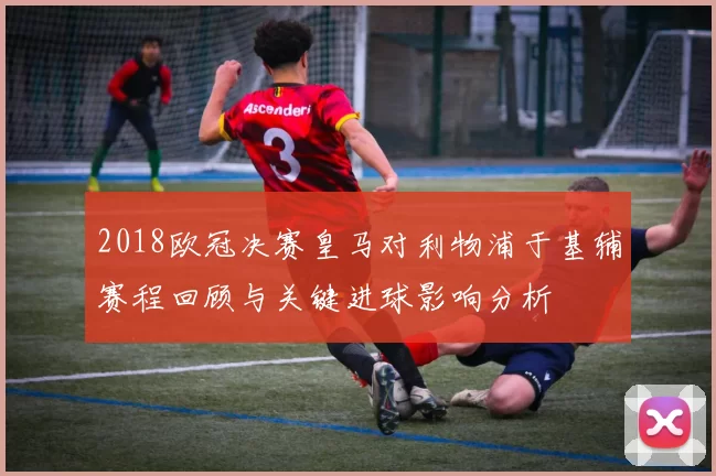 2018欧冠决赛皇马对利物浦于基辅赛程回顾与关键进球影响分析