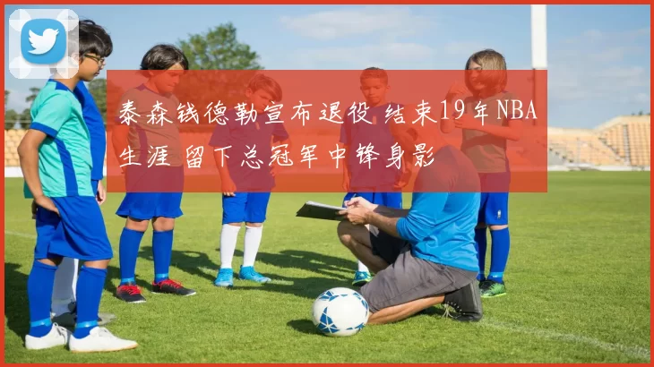 泰森钱德勒宣布退役 结束19年NBA生涯 留下总冠军中锋身影