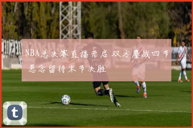 NBA总决赛直播开启 双方鏖战四节 悬念留待末节决胜