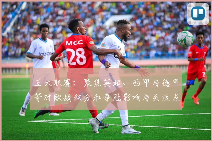 五大联赛：聚焦英超、西甲与德甲等对欧战积分和争冠影响与关注点