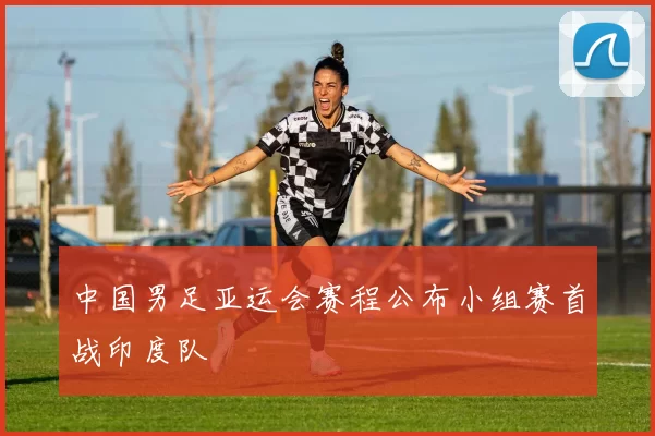 中国男足亚运会赛程公布小组赛首战印度队