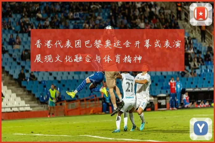 香港代表团巴黎奥运会开幕式表演展现文化融合与体育精神