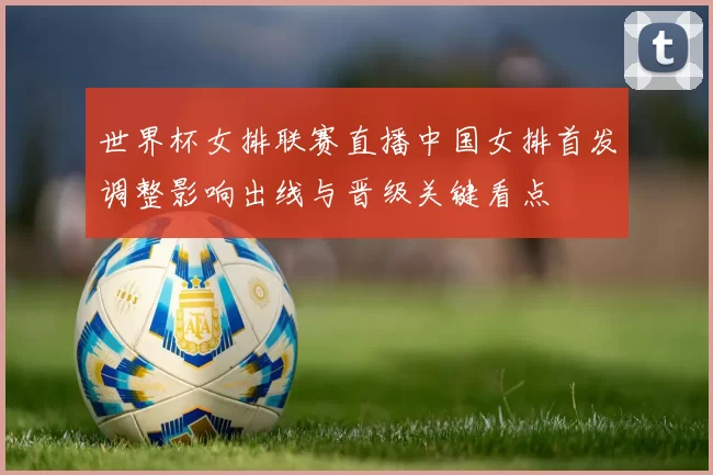 世界杯女排联赛直播中国女排首发调整影响出线与晋级关键看点