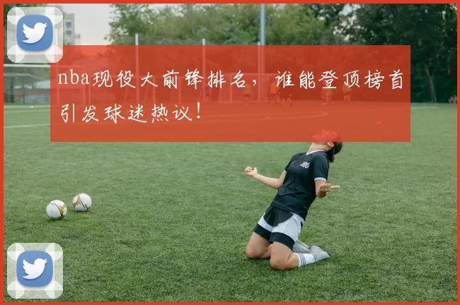nba现役大前锋排名，谁能登顶榜首引发球迷热议！
