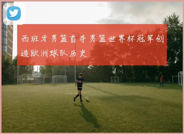 西班牙男篮首夺男篮世界杯冠军创造欧洲球队历史