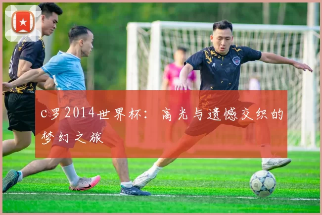 c罗2014世界杯：高光与遗憾交织的梦幻之旅