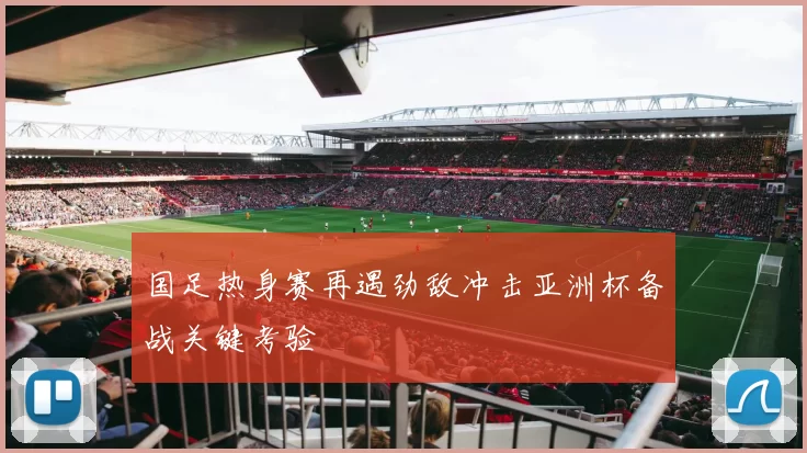 国足热身赛再遇劲敌冲击亚洲杯备战关键考验