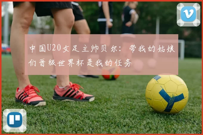 中国U20女足主帅贝尔：带我的姑娘们晋级世界杯是我的任务