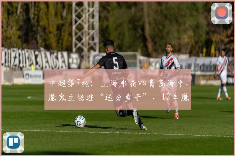 中超第7轮：上海申花vs青岛海牛，魔鬼主场迎“送分童子”，12年魔咒的精彩博弈_客场_赛季_伤病