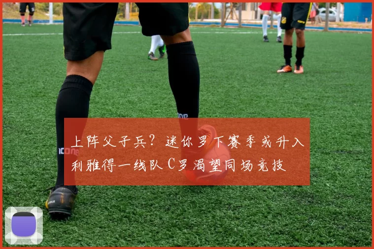 上阵父子兵？迷你罗下赛季或升入利雅得一线队 C罗渴望同场竞技