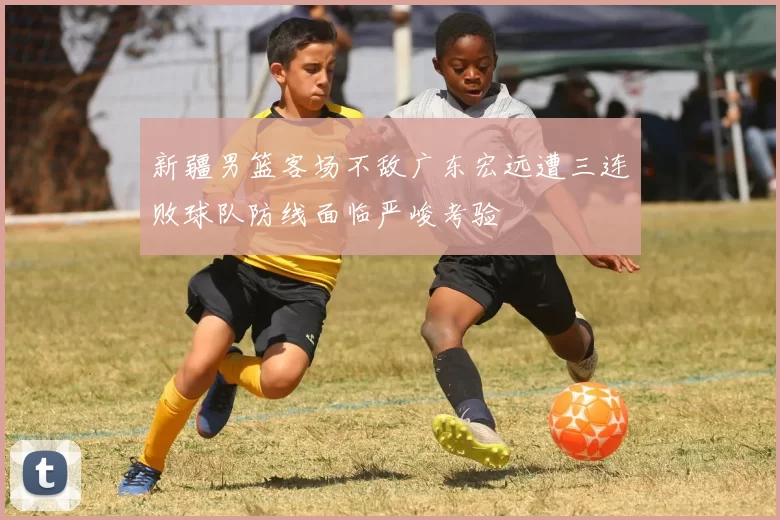 新疆男篮客场不敌广东宏远遭三连败球队防线面临严峻考验