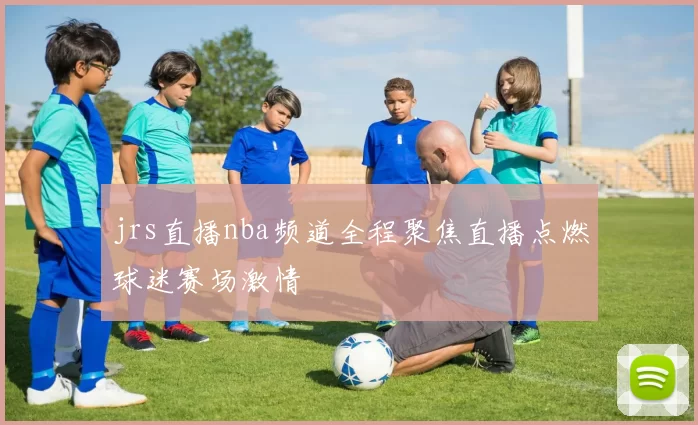 jrs直播nba频道全程聚焦直播点燃球迷赛场激情