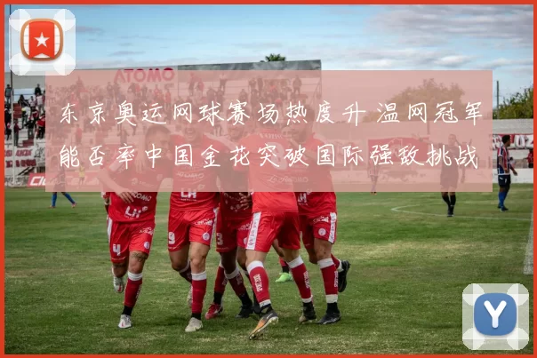 东京奥运网球赛场热度升 温网冠军能否率中国金花突破国际强敌挑战