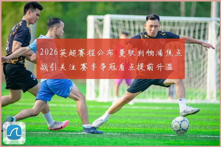 2026英超赛程公布 曼联利物浦焦点战引关注 赛季争冠看点提前升温